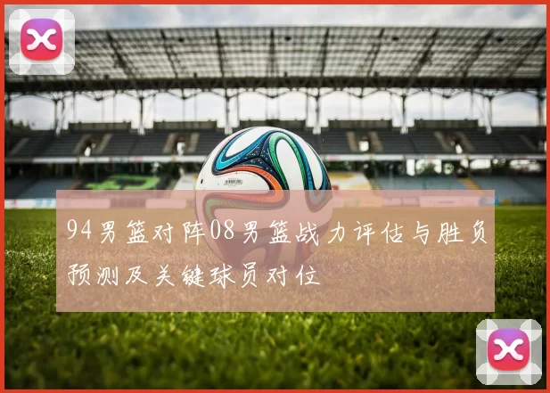 94男篮对阵08男篮战力评估与胜负预测及关键球员对位