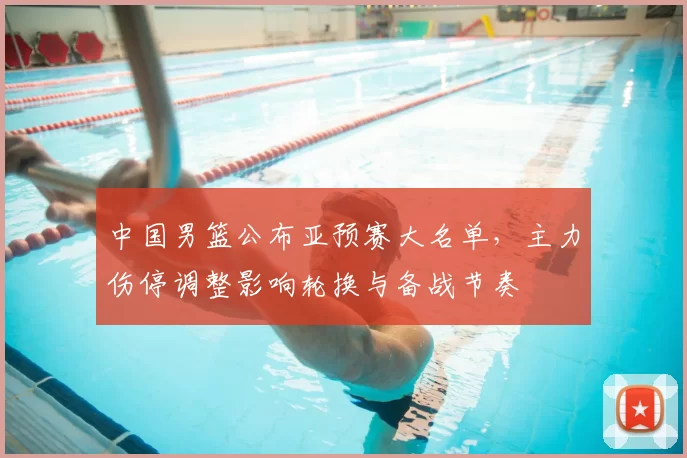 中国男篮公布亚预赛大名单，主力伤停调整影响轮换与备战节奏