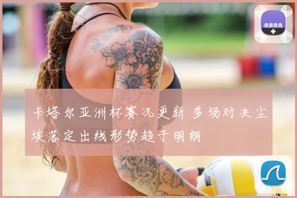 卡塔尔亚洲杯赛况更新 多场对决尘埃落定出线形势趋于明朗