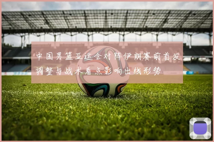 中国男篮亚运会对阵伊朗赛前首发调整与战术看点影响出线形势