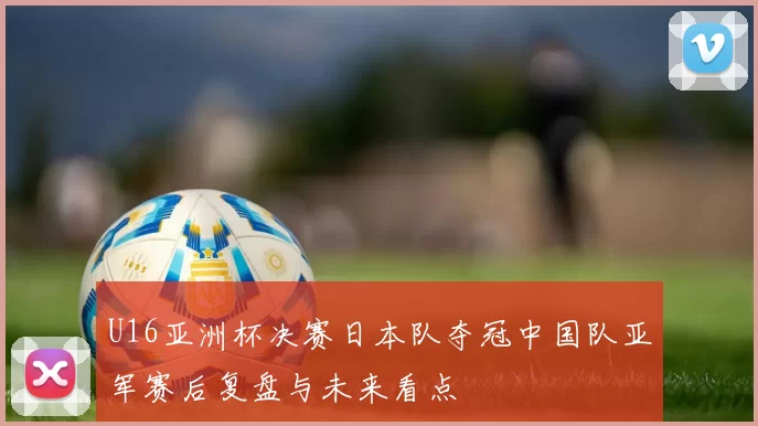 U16亚洲杯决赛日本队夺冠中国队亚军赛后复盘与未来看点