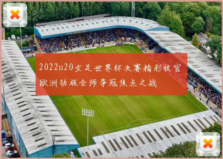 2022u20女足世界杯决赛精彩收官 欧洲劲旅会师争冠焦点之战
