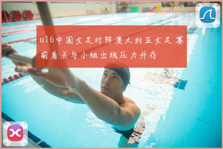 u16中国女足对阵澳大利亚女足 赛前看点与小组出线压力并存