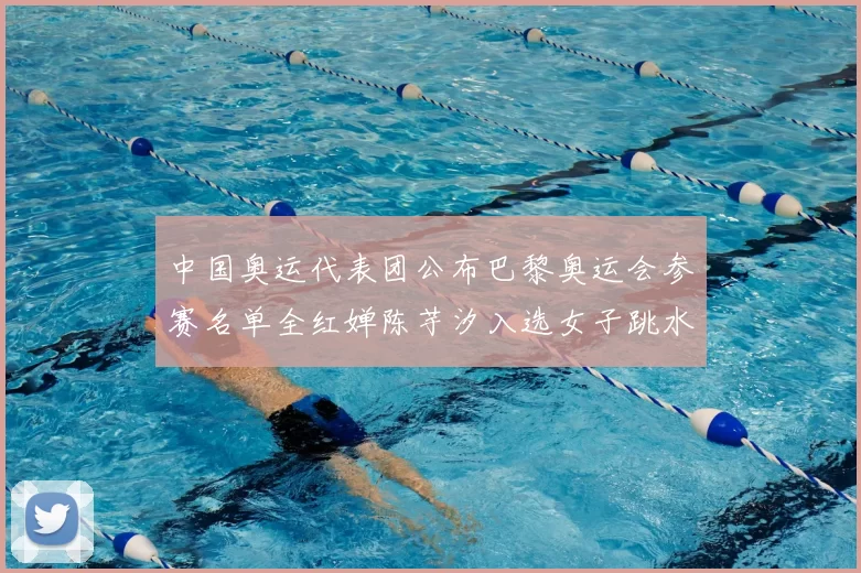 中国奥运代表团公布巴黎奥运会参赛名单全红婵陈芋汐入选女子跳水队