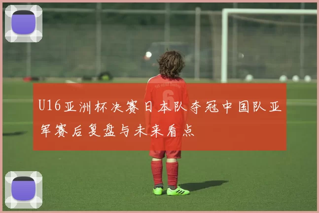 U16亚洲杯决赛日本队夺冠中国队亚军赛后复盘与未来看点