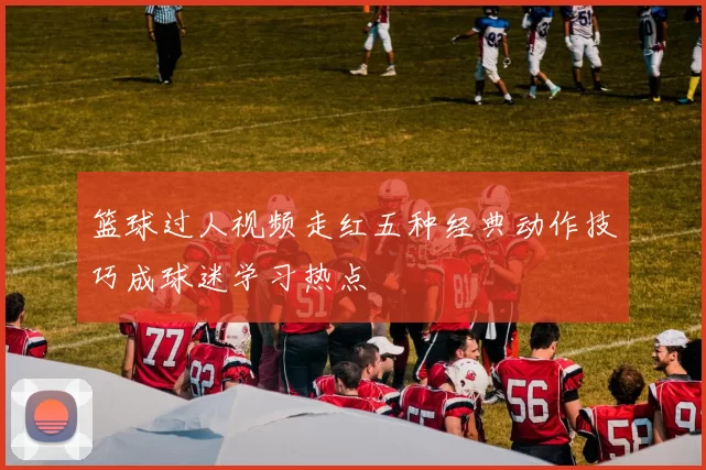 篮球过人视频走红五种经典动作技巧成球迷学习热点