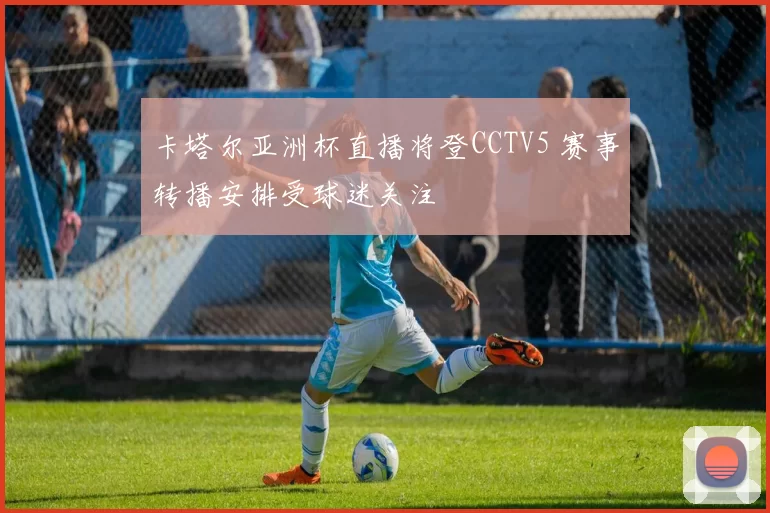 卡塔尔亚洲杯直播将登CCTV5 赛事转播安排受球迷关注