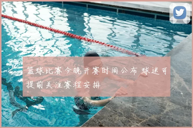 篮球比赛今晚开赛时间公布 球迷可提前关注赛程安排