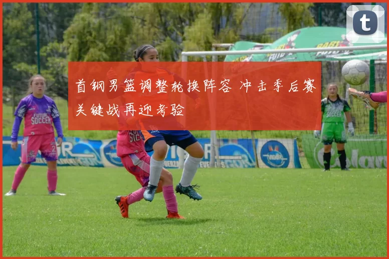 首钢男篮调整轮换阵容 冲击季后赛关键战再迎考验