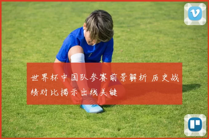 世界杯中国队参赛前景解析 历史战绩对比揭示出线关键