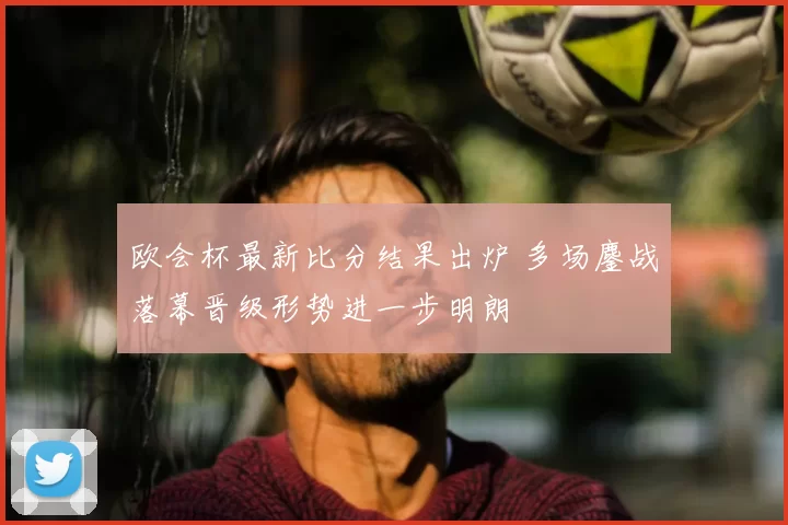 欧会杯最新比分结果出炉 多场鏖战落幕晋级形势进一步明朗