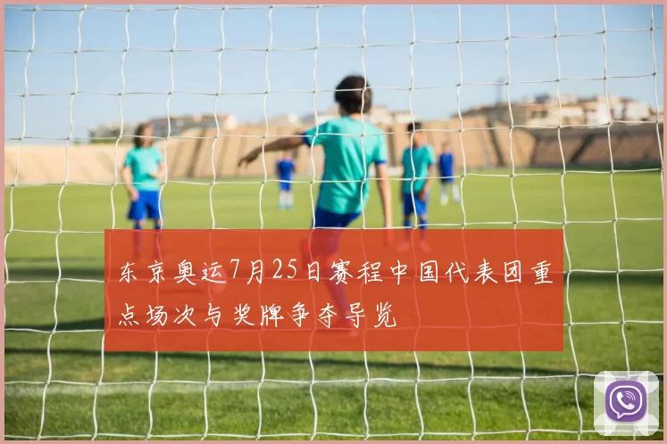 东京奥运7月25日赛程中国代表团重点场次与奖牌争夺导览