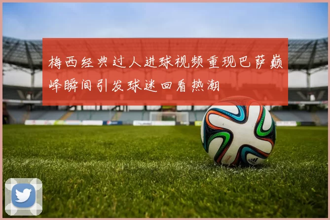 梅西经典过人进球视频重现巴萨巅峰瞬间引发球迷回看热潮