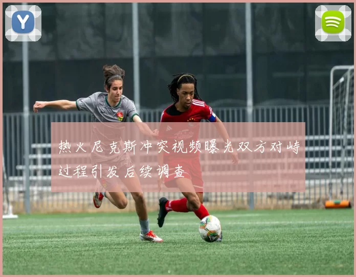 热火尼克斯冲突视频曝光双方对峙过程引发后续调查