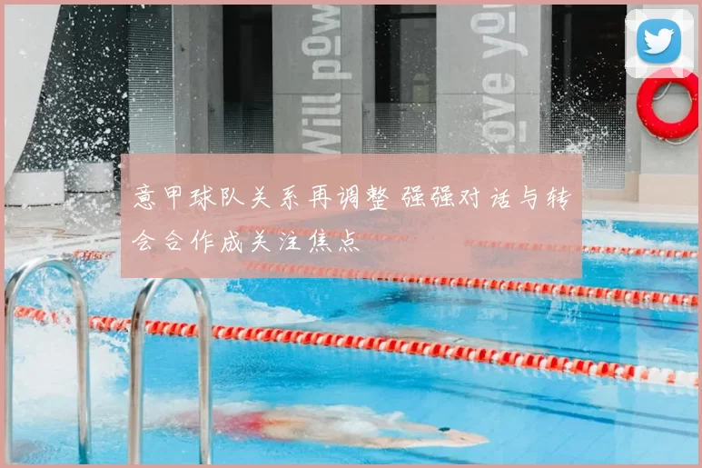 意甲球队关系再调整 强强对话与转会合作成关注焦点