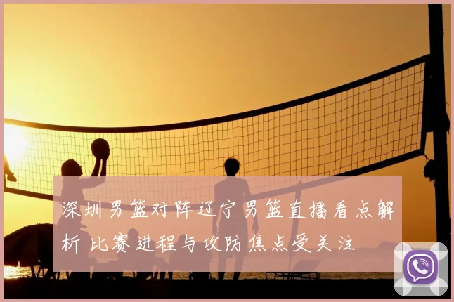 深圳男篮对阵辽宁男篮直播看点解析 比赛进程与攻防焦点受关注