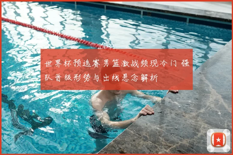 世界杯预选赛男篮激战频现冷门 强队晋级形势与出线悬念解析