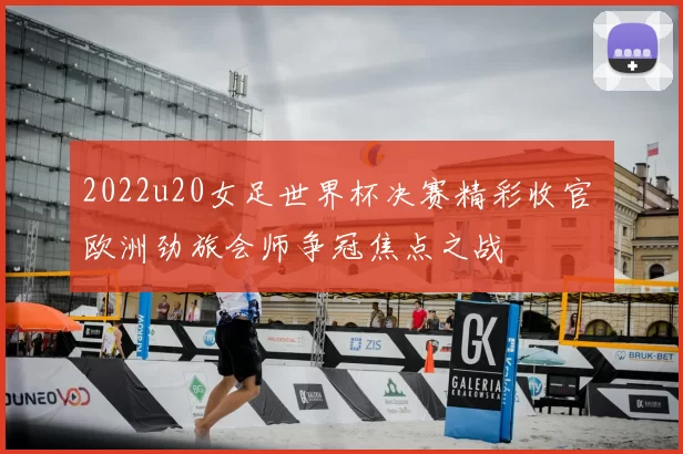 2022u20女足世界杯决赛精彩收官 欧洲劲旅会师争冠焦点之战