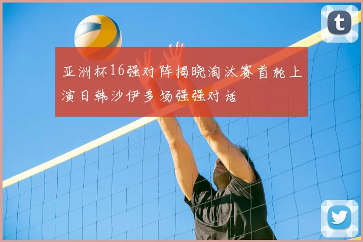 亚洲杯16强对阵揭晓淘汰赛首轮上演日韩沙伊多场强强对话