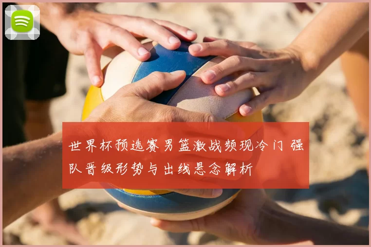 世界杯预选赛男篮激战频现冷门 强队晋级形势与出线悬念解析