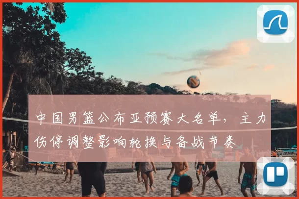 中国男篮公布亚预赛大名单，主力伤停调整影响轮换与备战节奏