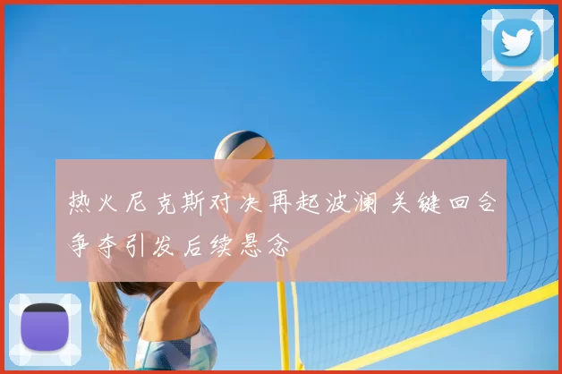 热火尼克斯对决再起波澜 关键回合争夺引发后续悬念