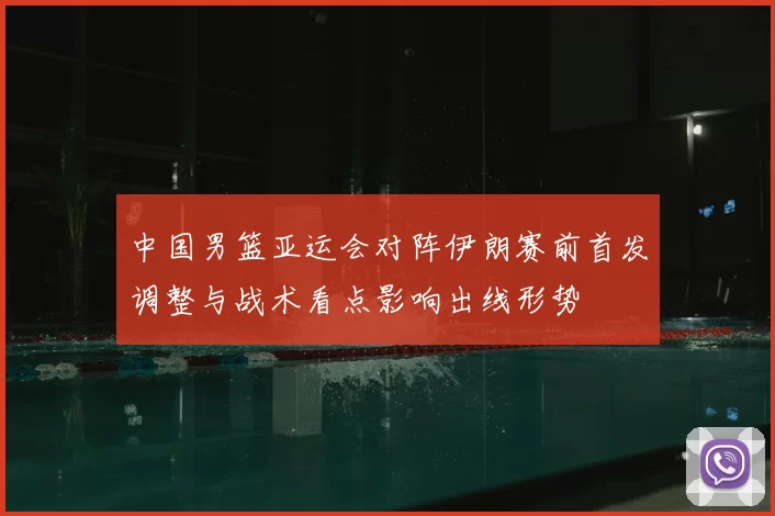中国男篮亚运会对阵伊朗赛前首发调整与战术看点影响出线形势