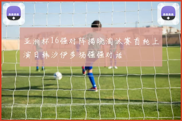 亚洲杯16强对阵揭晓淘汰赛首轮上演日韩沙伊多场强强对话