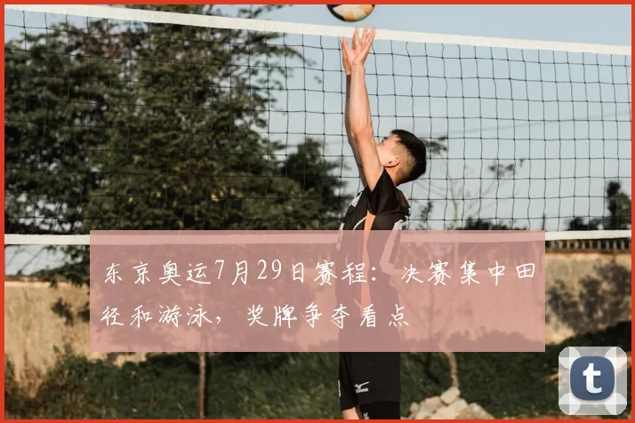 东京奥运7月29日赛程：决赛集中田径和游泳，奖牌争夺看点