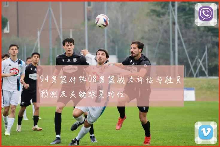 94男篮对阵08男篮战力评估与胜负预测及关键球员对位