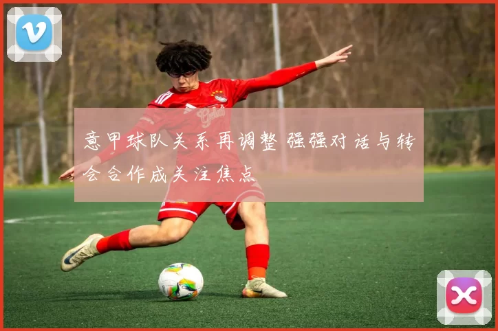 意甲球队关系再调整 强强对话与转会合作成关注焦点