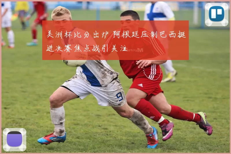 美洲杯比分出炉 阿根廷压制巴西挺进决赛焦点战引关注