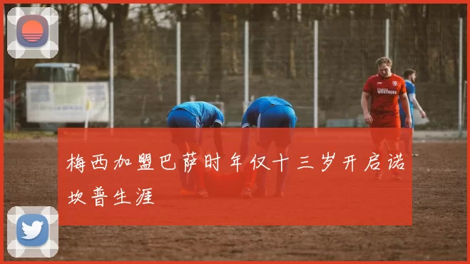 梅西加盟巴萨时年仅十三岁开启诺坎普生涯