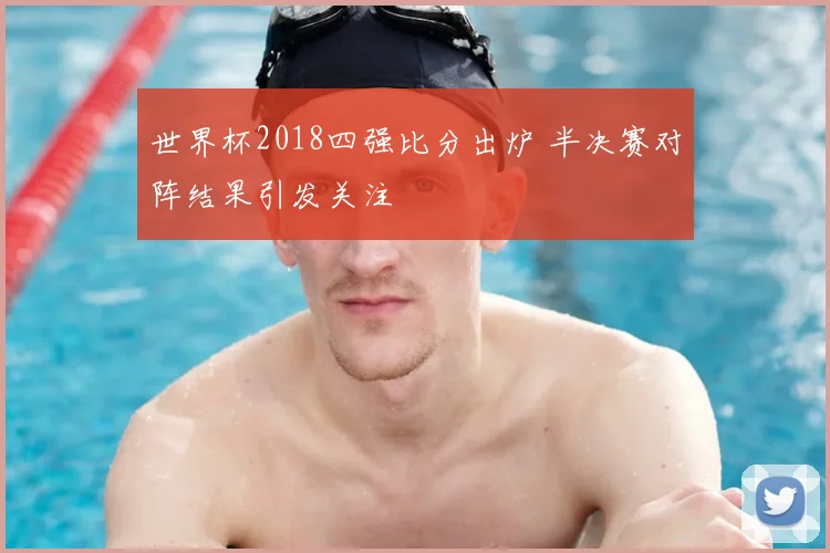 世界杯2018四强比分出炉 半决赛对阵结果引发关注