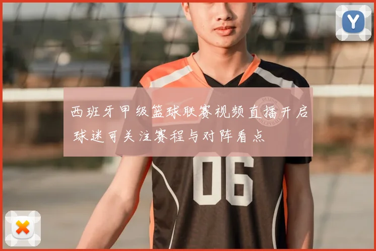 西班牙甲级篮球联赛视频直播开启 球迷可关注赛程与对阵看点