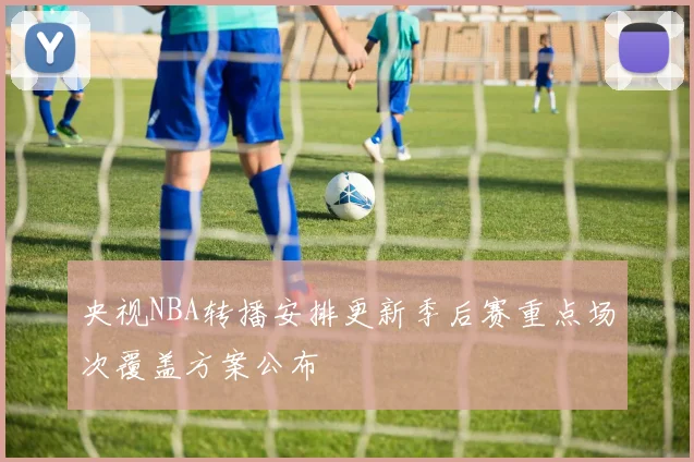 央视NBA转播安排更新季后赛重点场次覆盖方案公布
