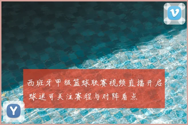 西班牙甲级篮球联赛视频直播开启 球迷可关注赛程与对阵看点