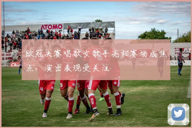 欧冠决赛唱歌女歌手亮相赛场成焦点，演出表现受关注