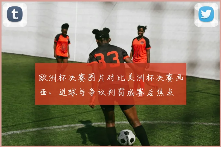欧洲杯决赛图片对比美洲杯决赛画面，进球与争议判罚成赛后焦点