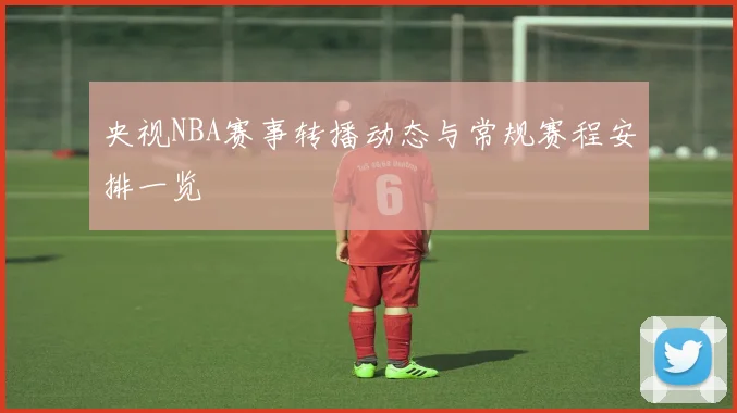央视NBA赛事转播动态与常规赛程安排一览
